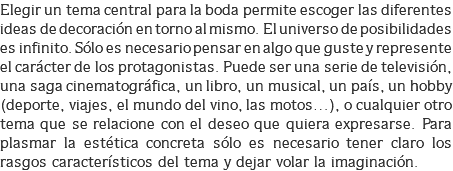 Elegir un tema central para la boda permite escoger las diferentes ideas de decoración en torno al mismo. El universo de posibilidades es infinito. Sólo es necesario pensar en algo que guste y represente el carácter de los protagonistas. Puede ser una serie de televisión, una saga cinematográfica, un libro, un musical, un país, un hobby (deporte, viajes, el mundo del vino, las motos…), o cualquier otro tema que se relacione con el deseo que quiera expresarse. Para plasmar la estética concreta sólo es necesario tener claro los rasgos característicos del tema y dejar volar la imaginación.