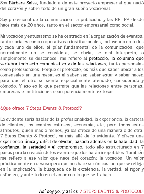 Soy Bárbara Selva, fundadora de este proyecto empresarial que nació del corazón y sobre todo de un gran sueño vocacional. Soy profesional de la comunicación, la publicidad y las RR. PP, desde hace más de 20 años, tanto en el sector empresarial como social. Mi vocación y entusiasmo se ha centrado en la organización de eventos, tanto sociales como corporativos o institucionales, incluyendo en todos y cada uno de ellos, el pilar fundamental de la comunicación, que normalmente no se considera, se obvia, se mal interpreta, o simplemente se desconoce: me refiero al protocolo, la columna que vertebra todo acto comunicativo y de las relaciones, tanto personales como profesionales. Porque el protocolo, es más que saber ubicar a los comensales en una mesa; es el saber ser, saber estar y saber hacer, para que el otro se sienta especialmente atendido, considerado y cómodo. Y eso es lo que permite que las relaciones entre personas, empresas e instituciones sean potencialmente exitosas. ¿Qué ofrece 7 Steps Events & Protocol? Lo evidente sería hablar de la profesionalidad, la experiencia, la cartera de clientes, los eventos exitosos, economía, etc, pero todos estos atributos, quien más o menos, ya los ofrece de una manera o de otra.
7 Steps Events & Protocol, va más allá de lo evidente. Y ofrece una experiencia única y difícil de olvidar, basada además en la fiabilidad, la confianza, la seriedad y el compromiso, todo ello estructurado en 7 pasos para la creación de los eventos que los harán irrepetibles. También me refiero a ese valor que nace del corazón: la vocación. Un valor prácticamente en desuso pero que nos hace ser únicos, porque se refleja en la implicación, la búsqueda de la excelencia, la verdad, el rigor y esfuerzo, y ante todo en el amor con lo que se trabaja. Así soy yo, y así es 7 STEPS EVENTS & PROTOCOL!